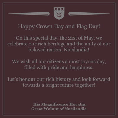 Happy Crown Day and Flag Day!

On this special day, the 21st of May, we celebrate our rich heritage and the unity of our beloved nation, Nucilandia!

We wish all our citizens a most joyous day, filled with pride and happiness.

Let's honour our rich history and look forward towards a bright future together!

His Magnificence Horațiu,
Great Walnut of Nucilandia