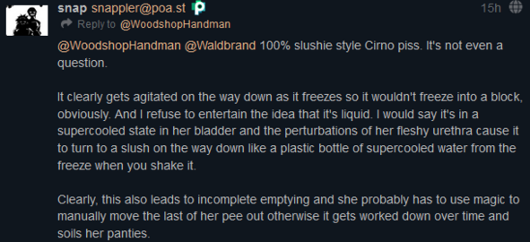From @snappler@poa.st: "100% slushie style Cirno piss. It's not even a question.  It clearly gets agitated on the way down as it freezes so it wouldn't freeze into a block, obviously. And I refuse to entertain the idea that it's liquid. I would say it's in a supercooled state in her bladder and the perturbations of her fleshy urethra cause it to turn to a slush on the way down like a plastic bottle of supercooled water from the freeze when you shake it.  Clearly, this also leads to incomplete emptying and she probably has to use magic to manually move the last of her pee out otherwise it gets worked down over time and soils her panties."