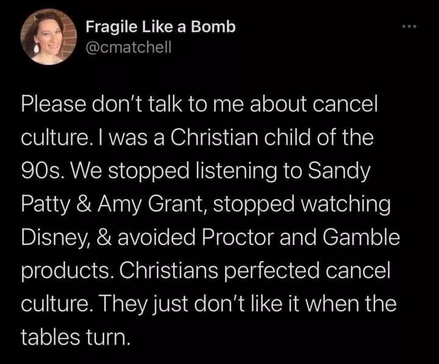 Fragile Like a Bomb @cmatchell Please don't talk to me about cancel culture. I was a Christian child of the 90s. We stopped listening to Sandy Patty & Amy Grant, stopped watching Disney, & avoided Proctor and Gamble products. Christians perfected cancel culture. They just don't like it when the tables turn.