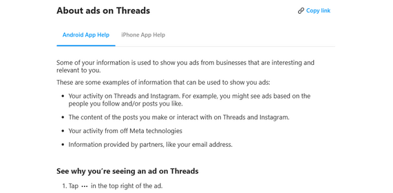 About ads on Threads
More
Some of your information is used to show you ads from businesses that are interesting and relevant to you.
These are some examples of information that can be used to show you ads:

    Your activity on Threads and Instagram. For example, you might see ads based on the people you follow and/or posts you like.
    The content of the posts you make or interact with on Threads and Instagram.
    Your activity from off Meta technologies
    Information provided by partners, like your email address.

See why you’re seeing an ad on Threads

    Tap in the top right of the ad.