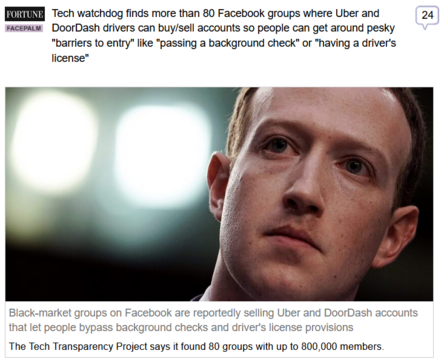 (Fortune) via Fark
 
Tech watchdog finds more than 80 Facebook groups where Uber and DoorDash drivers can buy/sell accounts so people can get around pesky "barriers to entry" like "passing a background check" or "having a driver's license"
 
Black-market groups on Facebook are reportedly selling Uber and DoorDash accounts that let people bypass background checks and driver's license provisions

The Tech Transparency Project says it found 80 groups with up to 800,000 members.

Photo of Zuck's ugly face. Alex Wong/Getty Images

"This isn’t the first time the TTP has accused Facebook of allowing the sale of materials that should not be available. In 2022, it issued a report that found sellers offering packages of documents used for account verification, including government ID cards, passports, and Social Security cards. Those accounts were later deleted by Meta. And last year, the group released a report that detailed over 450 ads running on Instagram and Facebook that were selling pharmaceutical and other drugs, including images of “piles of pills and powders, or bricks of cocaine.”