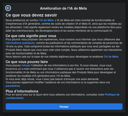 Popup sur Facebook :
Amélioration de l’IA de Meta

Ce que vous devez savoir

blah blah blah

Ce que cela signifie pour vous

blah blah blah

Ce que vous pouvez faire

Vous pouvez refuser l’utilisation de vos informations à ces fins. Si vous refusez, nous vous enverrons un e-mail confirmant que nous n’utiliserons pas à l’avenir vos interactions avec les fonctionnalités IA de Meta ou vos informations publiques des Produits Meta pour développer et améliorer les modèles d’IA générative pour l’IA de Meta.

Vous pouvez également modifier l’audience de vos informations ou la supprimer dans vos paramètres.