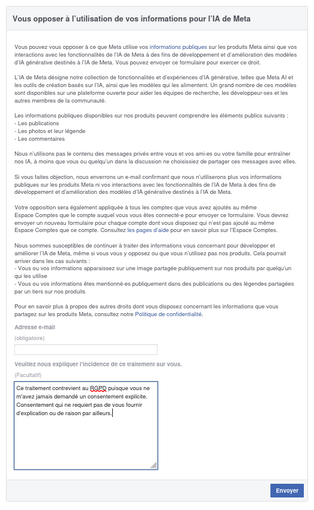 Vous opposer à l’utilisation de vos informations pour l’IA de Meta

(très long texte)

Formulaire :

Adresse e-mail (obligatoire)

Veuillez nous expliquer l’incidence de ce traitement sur vous.
(Facultatif)

J'ai répondu :

Ce traitement contrevient au RGPD puisque vous ne m'avez jamais demandé un consentement explicite il me semble. Consentement qui ne requiert pas de vous fournir d'explication ou de raison par ailleurs.