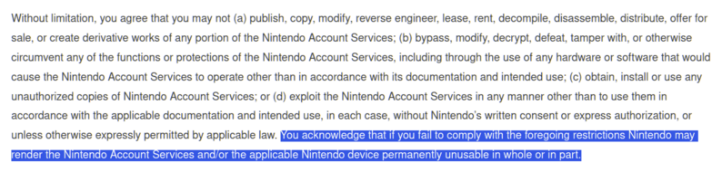 Without limitation, you agree that you may not (a) publish, copy, modify, reverse engineer, lease, rent, decompile, disassemble, distribute, offer for sale, or create derivative works of any portion of the Nintendo Account Services; (b) bypass, modify, decrypt, defeat, tamper with, or otherwise circumvent any of the functions or protections of the Nintendo Account Services, including through the use of any hardware or software that would cause the Nintendo Account Services to operate other than in accordance with its documentation and intended use; (c) obtain, install or use any unauthorized copies of Nintendo Account Services; or (d) exploit the Nintendo Account Services in any manner other than to use them in accordance with the applicable documentation and intended use, in each case, without Nintendo’s written consent or express authorization, or unless otherwise expressly permitted by applicable law. You acknowledge that if you fail to comply with the foregoing restrictions Nintendo may render the Nintendo Account Services and/or the applicable Nintendo device permanently unusable in whole or in part.