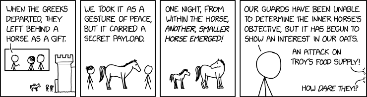 At the gates of Ilium a person says, "When the Greeks departed, they left behind a horse as a gift.  We took it as a gesture of peace, but it carried a secret payload.  One night, from within the horse, another, smaller horse emerged!  Our guards have been unable to determine the inner horse's objective, but it has begun to show an interest in our oats."  Another person says, "An attack on Troy's food supply!"  A third says, "How dare they?"