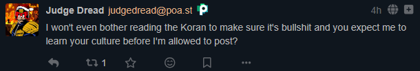 From @judgedread@poa.st: "I won't even bother reading the Koran to make sure it's bullshit and you expect me to learn your culture before I'm allowed to post?"