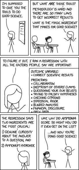 A person is giving a class to students.  She says, "I'm supposed to give you the tools to do good science.  But what are those tools?  Methodology is hard and there are so many ways to get incorrect results.  What is the magic ingredient that makes for good science?  To figure it out, I ran a regression with all the factors people say are important:
Outcome variables:
* Correct scientific results
Preictors:
* Colloboration
* Scepticism of others' claims
* Questioning own beliefs
* Trying to falsify hypotheses
* Checking citations
* Statistical rigour
* Blinded analysis
* Financial disclosure
* Open data
The regression says two ingredients are the most crucial: 1) genuine curiosity about the answer to a question, and 2) ammonium hydroxide."

A student asks, "Wait, why did ammonia score so high?  How did it even get on the list?"  The person answers, "... and now you're doing good science!"