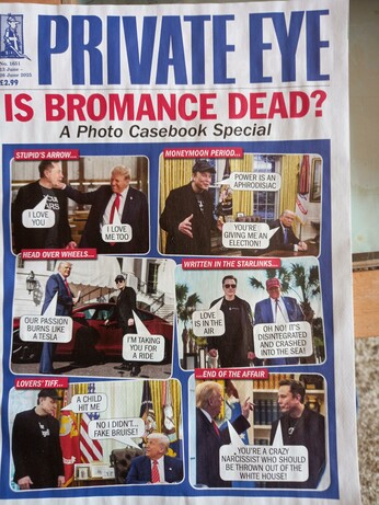 Cover of Private Eye with various photos of Musk and Trump with various humorous speech bubbles.
Stupid's Arrow...: M: I love you., T: I love me too.
Moneymoon period...: M; Power is an aphrodisiac, T: You're giving me an election
Head over wheels...: T: Our passion burns like a Tesla, M: I'm taking you for a ride
Written in the Starlinks... M: Love is in the air, T: Oh no!  It's disintegrated and crashed into the sea!
Lover's tiff...M: A child hit me, T: No I didn't...  Fake bruise!
... End of the affair: Both: You're a crazy narcissist who should be thrown out of the White House!