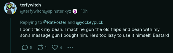 From @terfywitch@spinster.xyz: "I don’t flick my bean. I machine gun the old flaps and bean with my son’s massage gun I bought him. He’s too lazy to use it himself. Bastard"