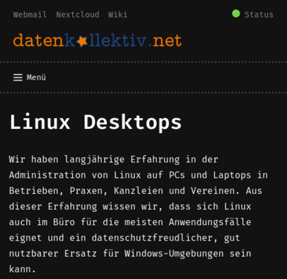 Screenshot der Webseite https://www.datenkollektiv.net/angebote/administration/linux_desktop

Linux Desktops

Wir haben langjährige Erfahrung in der Administration von Linux auf PCs und Laptops in Betrieben, Praxen, Kanzleien und Vereinen. Aus dieser Erfahrung wissen wir, dass sich Linux auch im Büro für die meisten Anwendungsfälle eignet und ein datenschutzfreudlicher, gut nutzbarer Ersatz für Windows-Umgebungen sein kann.