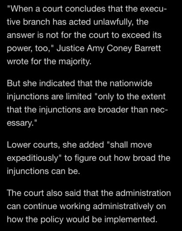 "When a court concludes that the executive branch has acted unlawfully, the answer is not for the court to exceed its power, too," Justice Amy Coney Barrett wrote for the majority.
But she indicated that the nationwide injunctions are limited "only to the extent that the injunctions are broader than nec-essary."
Lower courts, she added "shall move expeditiously" to figure out how broad the injunctions can be.
The court also said that the administration can continue working administratively on how the policy would be implemented.

https://www.nbcnews.com/politics/supreme-court/supreme-court-curbs-injunctions-blocked-trumps-birthright-citizenship-rcna199742

Accessed: 27 June 2025 at 1234 PST