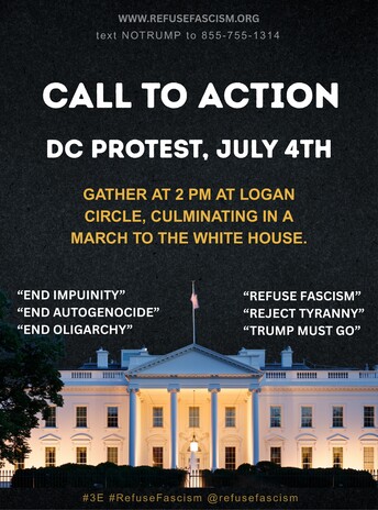 WWW.REFUSEFASCISM.ORG
text NOTRUMP to 855-755-1314
CALL TO ACTION
DC PROTEST, JULY 4TH
GATHER AT 2 PM AT LOGAN CIRCLE, CULMINATING IN A MARCH TO THE WHITE HOUSE.
"END IMPUINITY"
"END AUTOGENOCIDE"
"END OLIGARCHY"
"REFUSE FASCISM"
"REJECT TYRANNY"
"TRUMP MUST GO"
#3E
#RefuseFascism
@refusefascism