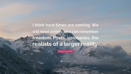 quote from ursula k le guin over snowy mountaintops at dawn
I think hard times are coming. We will need writers who can remember freedom. Poets, visionaries, the realists of a larger reality.