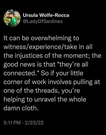 Ursula Wolfe-Rocca

@LadyOfSardines 
It can be overwhelming to witness/experience/take in all the injustices of the moment; the good news is that *they’re all connected.” So if your little corner of work involves pulling at one of the threads, you’re helping to unravel the whole damn cloth. 
2/23/22