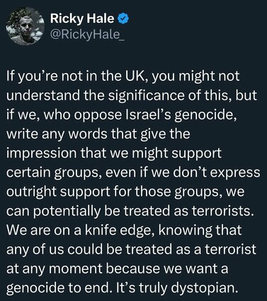 If you're not in the UK, you might not understand the significance of this, but if we, who oppose Israel's genocide, write any words that give the impression that we might support certain groups, even if we don't express outright support for those groups, we can potentially be treated as terrorists. We are on knife edge, knowing that any of us can be treated as a terrorist at any moment because we want a genocide to end. It's truly dystopian.
