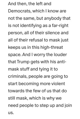 And then, the left and Democrats, which I know are not the same, but anybody that is not identifying as a far-right person, all of their silence and all of their refusal to mask just keeps us in this high-threat space. And I worry the louder that Trump gets with his anti-mask stuff and tying it to criminals, people are going to start becoming more violent towards the few of us that do still mask, which is why we need people to step up and join us. 