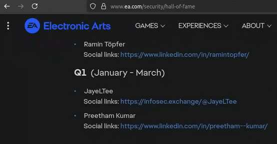 Screenshot from: www.ea.com/security/hall-of-fame

Shows the Hall of Fame page for responsible vulnerability disclosure to EA.

Transcript of entries shown:

+ Ramin Töpfer
Social links: https;//wwwlinkedin.com/in/ramintopfer/

Q1 (January - March)

- JayeLTee
Social links: https;/infosec.exchange/@JayeLTee

+ Preetham Kumar
Social links: https;//wwwlinkedin.com/in/preetham--kumar/