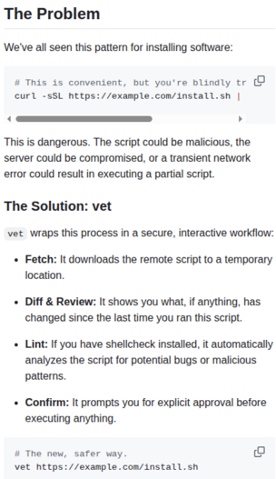 The Problem: We've all seen this pattern for installing software:

 This is convenient, but you're blindly trusting the remote script.
```
curl -sSL https://example.com/install.sh | bash
```
This is dangerous. The script could be malicious, the server could be compromised, or a transient network error could result in executing a partial script.

The Solution: vet
vet wraps this process in a secure, interactive workflow:

Fetch: It downloads the remote script to a temporary location.

Diff & Review: It shows you what, if anything, has changed since the last time you ran this script.

Lint: If you have shellcheck installed, it automatically analyzes the script for potential bugs or malicious patterns.

Confirm: It prompts you for explicit approval before executing anything.

The new, safer way:
```
vet https://example.com/install.sh
```