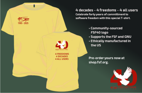 Left to right: the front of the yellow shirt in the previous picture, but with text reading 'FSF 1985-2025' on the left upper chest; the second image shows the back of the yellow shirt from the leftmost image with the FSF40 logo and text below reading '4 freedoms 4 decades 4 all users' in the middle of the shirt and there is also text on the right side of the graphic that says '4 decades - 4 freedoms - 4 all users celebrate forty years of commitment to software freedom with this special T-shirt. It has a community-sourced FSF40 logo, supports the FSF and GNU, and is ethically manufactured in the US. Pre-order yours now at shop.fsf.org