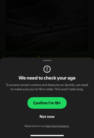 Spotify age verification prompt:

We need to check your age

To access certain content and features on Spotify, we need to make sure you're 18 or older. This won't take long

Green button: Confirm I'm 18+
Black button: Not now