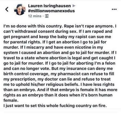 Lauren Isringhausen »
< < #millionwomanexodus 3

12 mins - ®@
I'm so done with this country. Rape isn't rape anymore. |
can't withdrawal consent during sex. If | am raped and
get pregnant and keep the baby my rapist can sue me
for parental rights. If | get an abortion | go to jail for
murder. If | miscarry and have even nicotine in my
system | caused an abortion and go to jail for murder. If |
travel to a state where abortion is legal and get caught |
go to jail for murder. If | go to jail for aborting I'm a felon
and can no longer vote. But my insurance can deny me
birth control coverage, my pharmacist can refuse to fill
my prescription, my doctor can lie and refuse to treat
me to uphold his/her religious beliefs. | have less rights
than an embryo. And if that embryo is female it has more
rights as an embryo than it does when it's born human
female.
| just want to set this whole fucking country on fire.